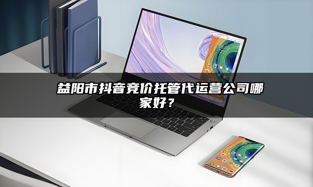 ​益阳市抖音竞价托管代运营公司哪家好？