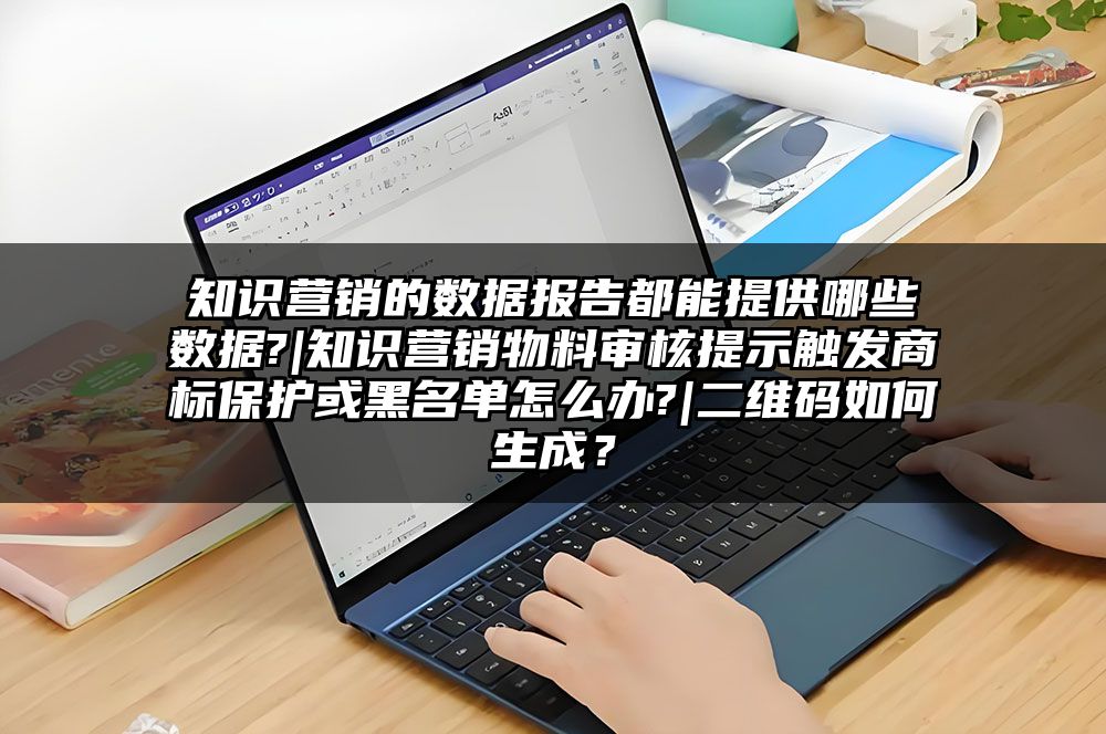 知识营销的数据报告都能提供哪些数据?|知识营销物料审核提示触发商标保护或黑名单怎么办?|二维码如何生成？